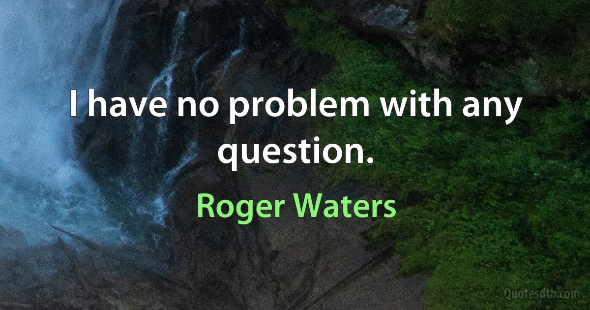 I have no problem with any question. (Roger Waters)