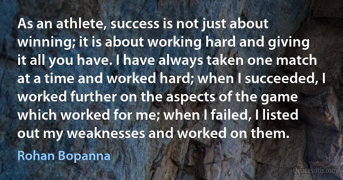 As an athlete, success is not just about winning; it is about working hard and giving it all you have. I have always taken one match at a time and worked hard; when I succeeded, I worked further on the aspects of the game which worked for me; when I failed, I listed out my weaknesses and worked on them. (Rohan Bopanna)