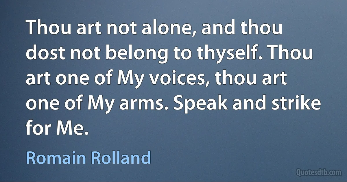 Thou art not alone, and thou dost not belong to thyself. Thou art one of My voices, thou art one of My arms. Speak and strike for Me. (Romain Rolland)