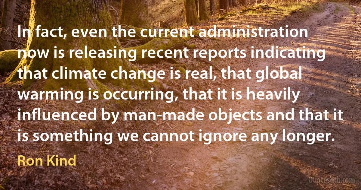 In fact, even the current administration now is releasing recent reports indicating that climate change is real, that global warming is occurring, that it is heavily influenced by man-made objects and that it is something we cannot ignore any longer. (Ron Kind)