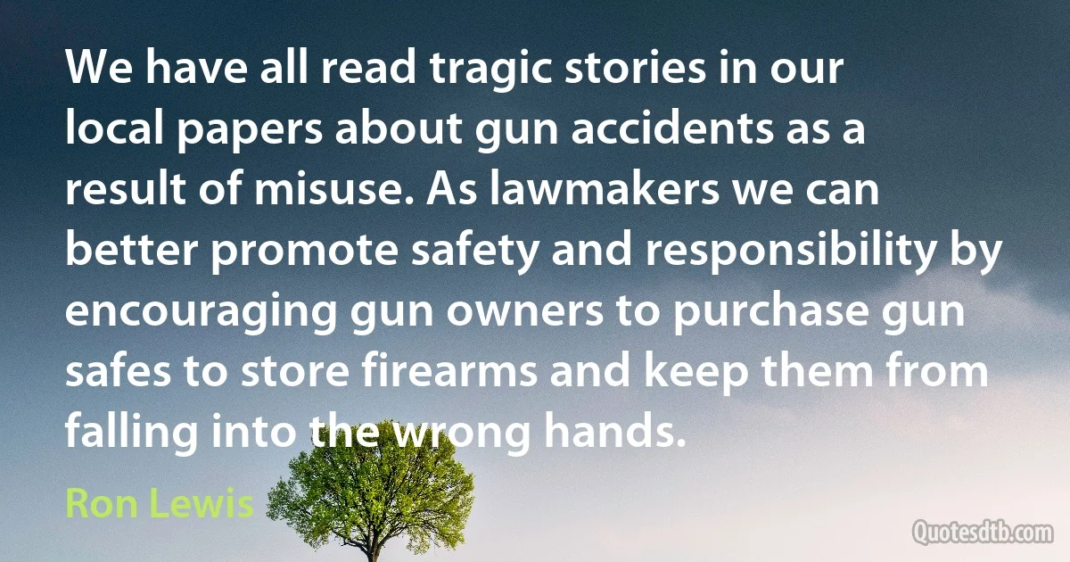 We have all read tragic stories in our local papers about gun accidents as a result of misuse. As lawmakers we can better promote safety and responsibility by encouraging gun owners to purchase gun safes to store firearms and keep them from falling into the wrong hands. (Ron Lewis)