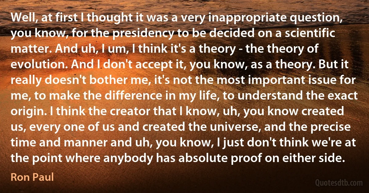 Well, at first I thought it was a very inappropriate question, you know, for the presidency to be decided on a scientific matter. And uh, I um, I think it's a theory - the theory of evolution. And I don't accept it, you know, as a theory. But it really doesn't bother me, it's not the most important issue for me, to make the difference in my life, to understand the exact origin. I think the creator that I know, uh, you know created us, every one of us and created the universe, and the precise time and manner and uh, you know, I just don't think we're at the point where anybody has absolute proof on either side. (Ron Paul)