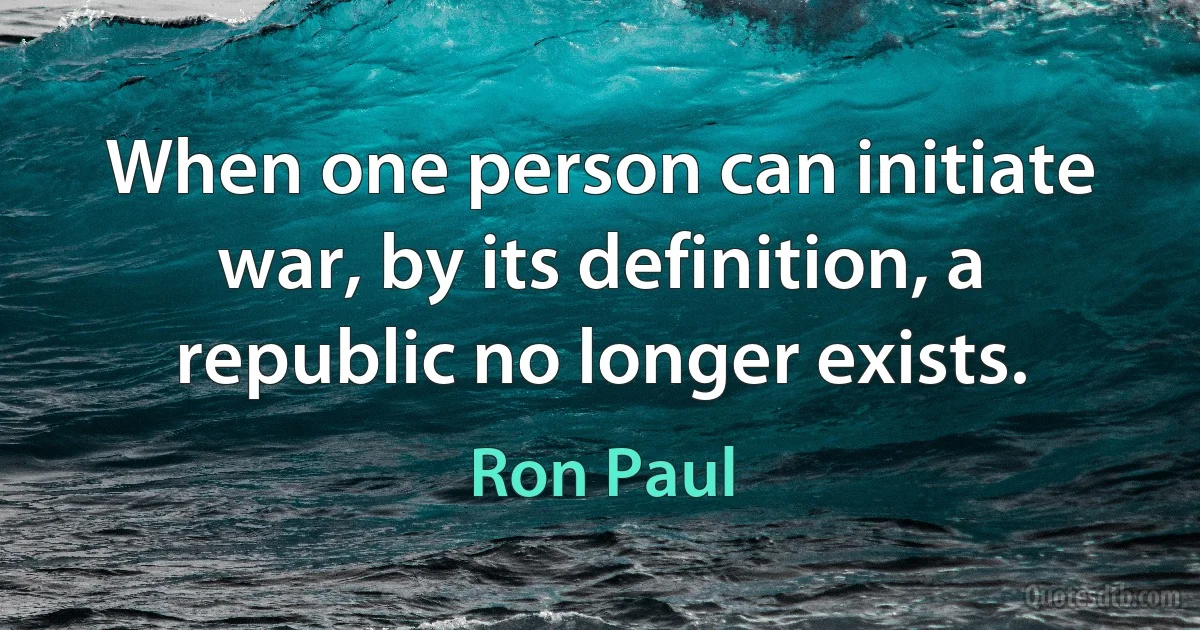 When one person can initiate war, by its definition, a republic no longer exists. (Ron Paul)