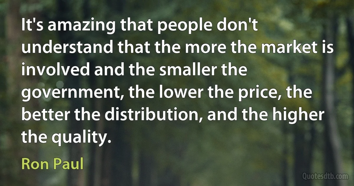 It's amazing that people don't understand that the more the market is involved and the smaller the government, the lower the price, the better the distribution, and the higher the quality. (Ron Paul)