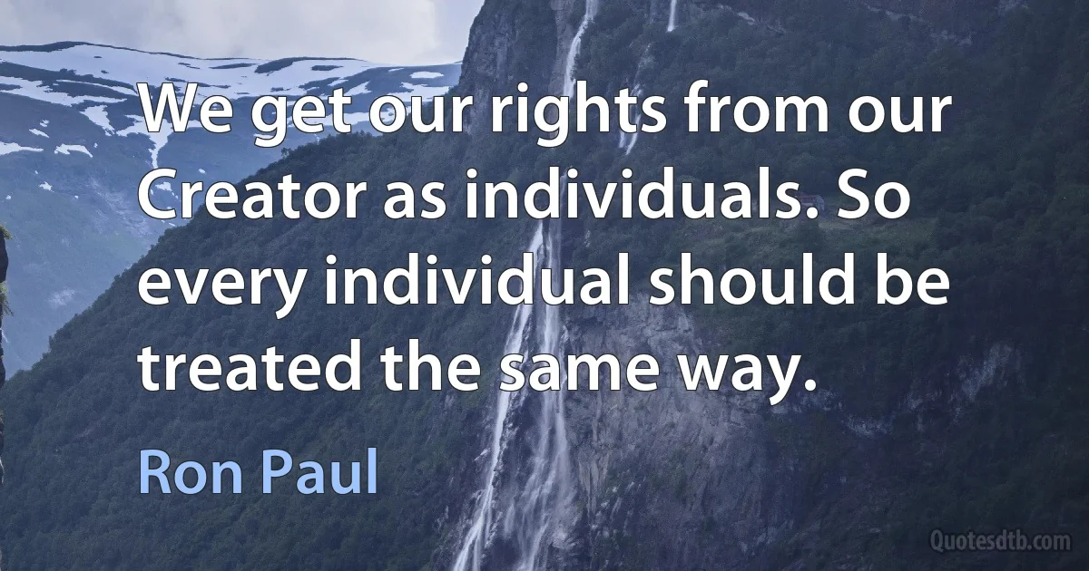 We get our rights from our Creator as individuals. So every individual should be treated the same way. (Ron Paul)