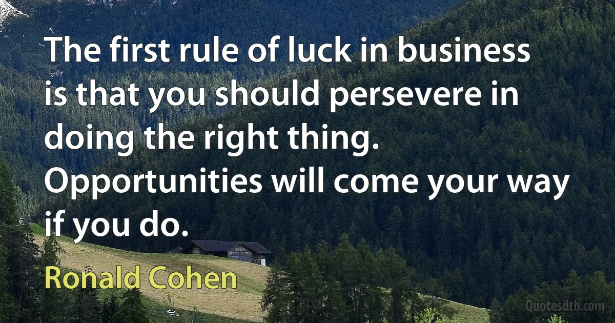 The first rule of luck in business is that you should persevere in doing the right thing. Opportunities will come your way if you do. (Ronald Cohen)