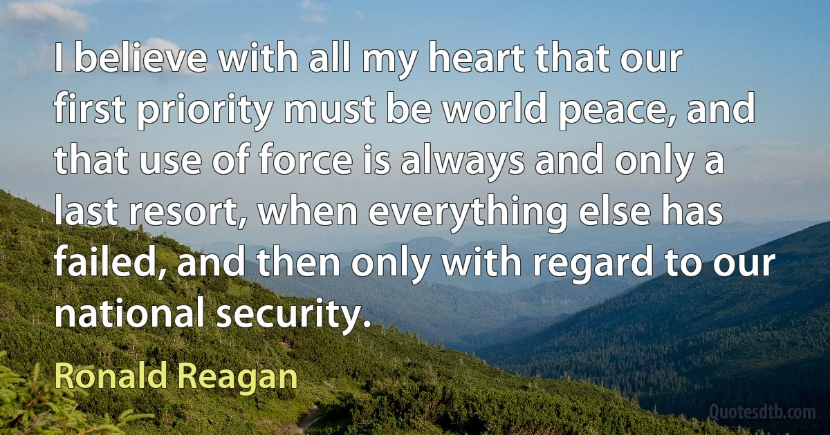 I believe with all my heart that our first priority must be world peace, and that use of force is always and only a last resort, when everything else has failed, and then only with regard to our national security. (Ronald Reagan)