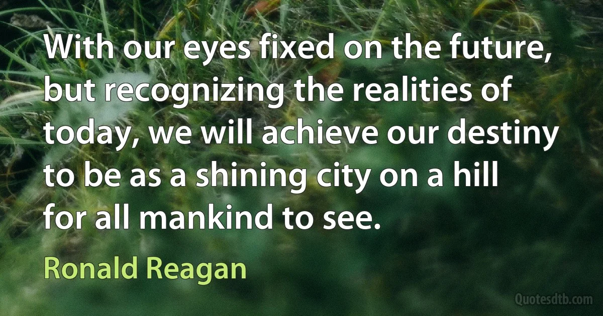 With our eyes fixed on the future, but recognizing the realities of today, we will achieve our destiny to be as a shining city on a hill for all mankind to see. (Ronald Reagan)