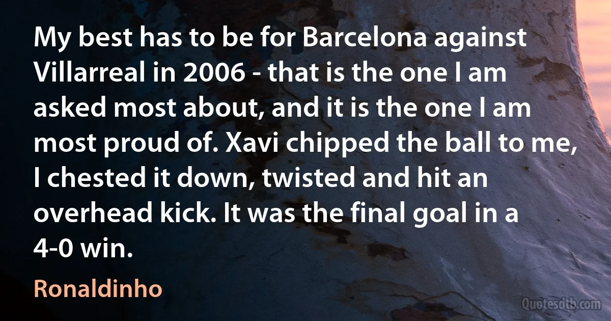 My best has to be for Barcelona against Villarreal in 2006 - that is the one I am asked most about, and it is the one I am most proud of. Xavi chipped the ball to me, I chested it down, twisted and hit an overhead kick. It was the final goal in a 4-0 win. (Ronaldinho)