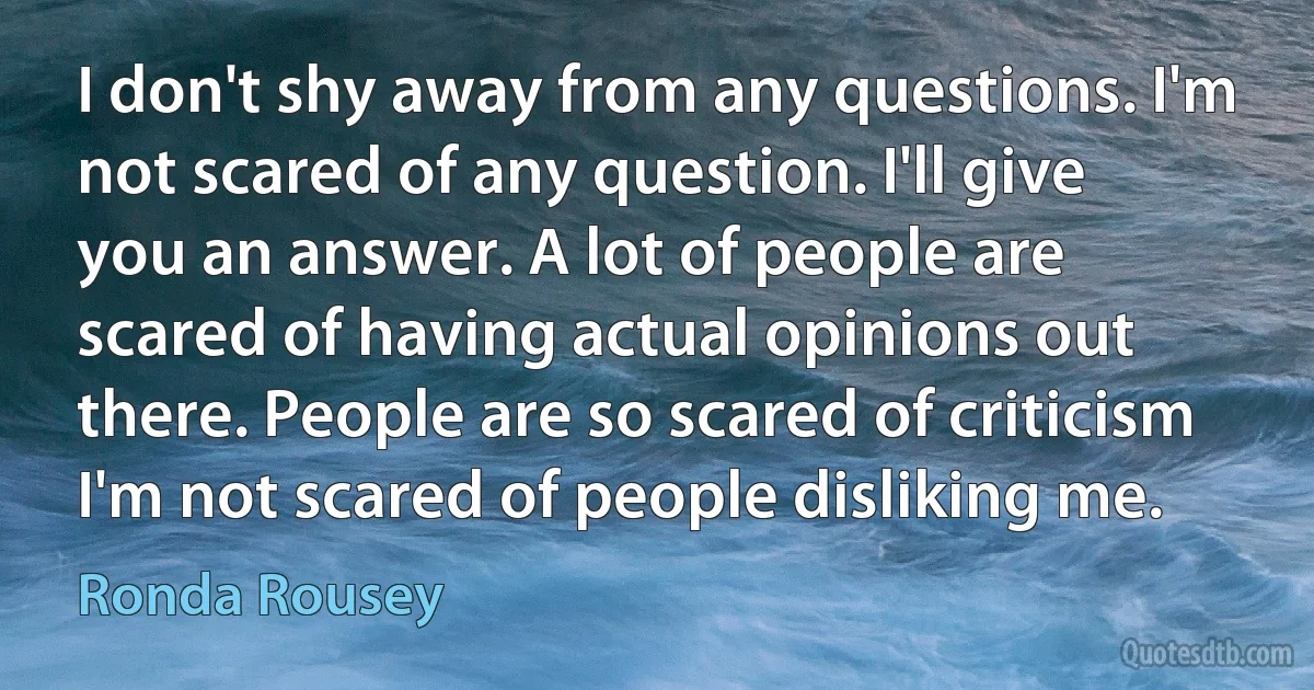 I don't shy away from any questions. I'm not scared of any question. I'll give you an answer. A lot of people are scared of having actual opinions out there. People are so scared of criticism I'm not scared of people disliking me. (Ronda Rousey)