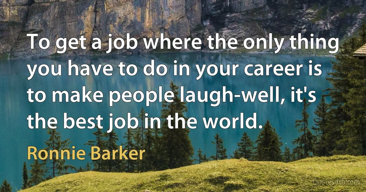 To get a job where the only thing you have to do in your career is to make people laugh-well, it's the best job in the world. (Ronnie Barker)