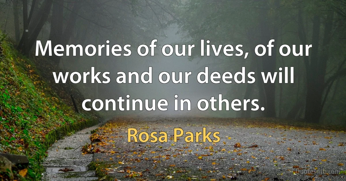 Memories of our lives, of our works and our deeds will continue in others. (Rosa Parks)