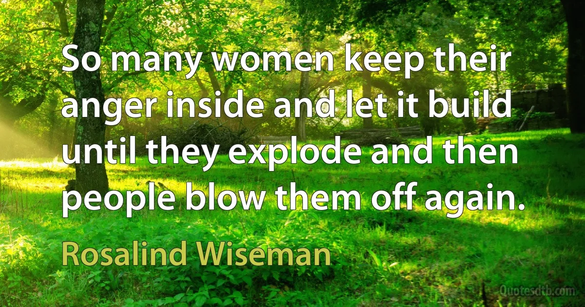 So many women keep their anger inside and let it build until they explode and then people blow them off again. (Rosalind Wiseman)