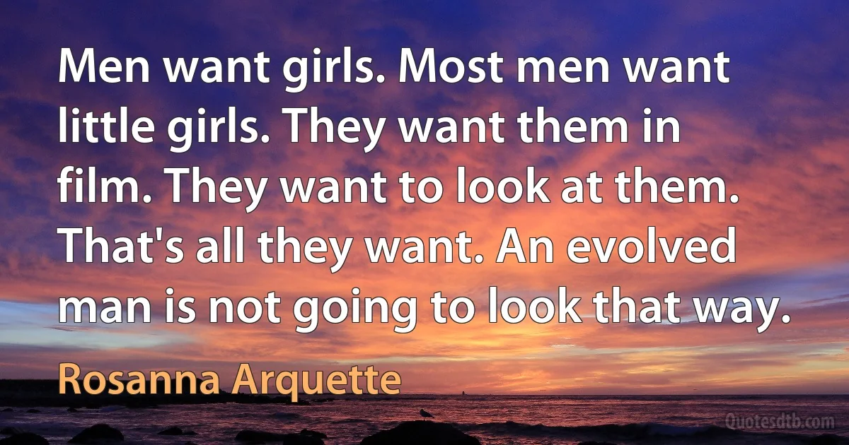 Men want girls. Most men want little girls. They want them in film. They want to look at them. That's all they want. An evolved man is not going to look that way. (Rosanna Arquette)