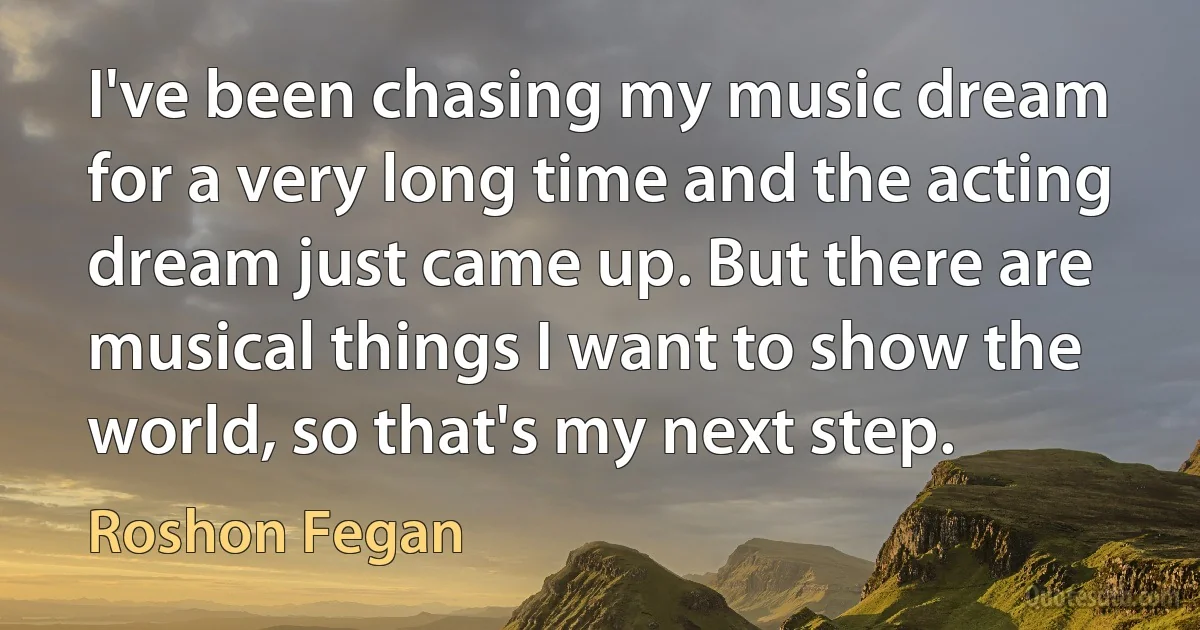 I've been chasing my music dream for a very long time and the acting dream just came up. But there are musical things I want to show the world, so that's my next step. (Roshon Fegan)