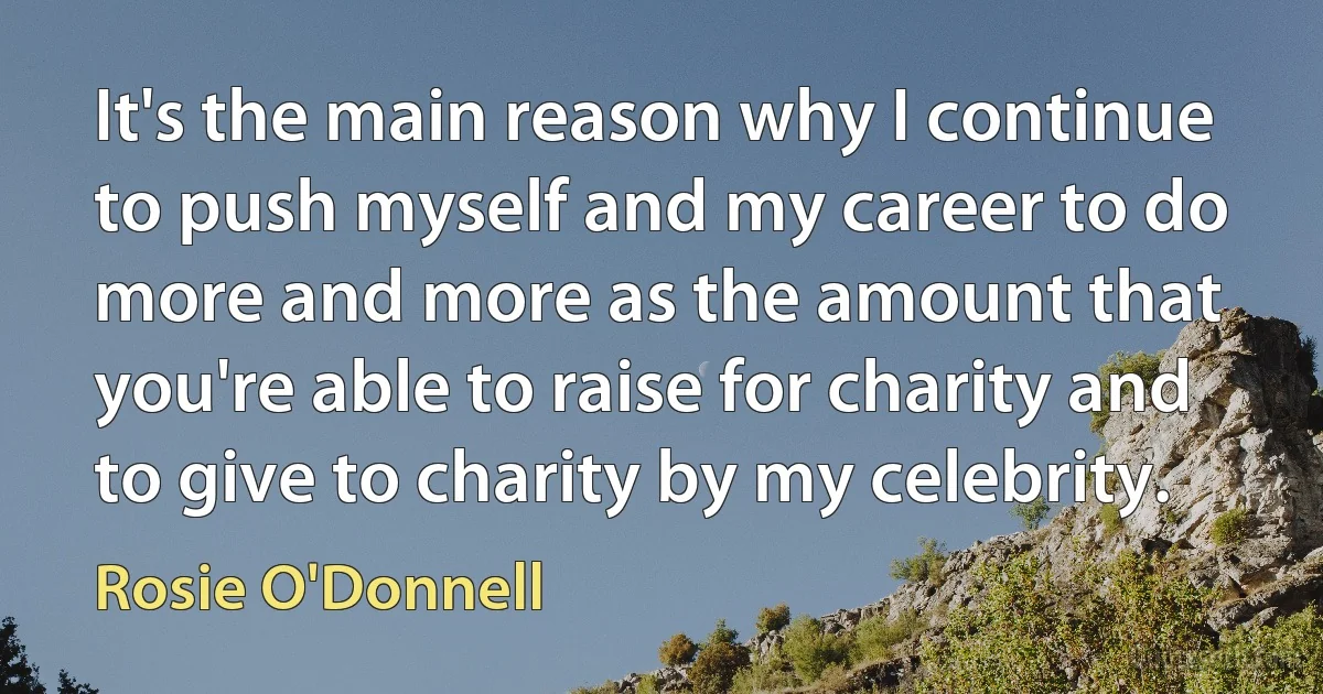 It's the main reason why I continue to push myself and my career to do more and more as the amount that you're able to raise for charity and to give to charity by my celebrity. (Rosie O'Donnell)