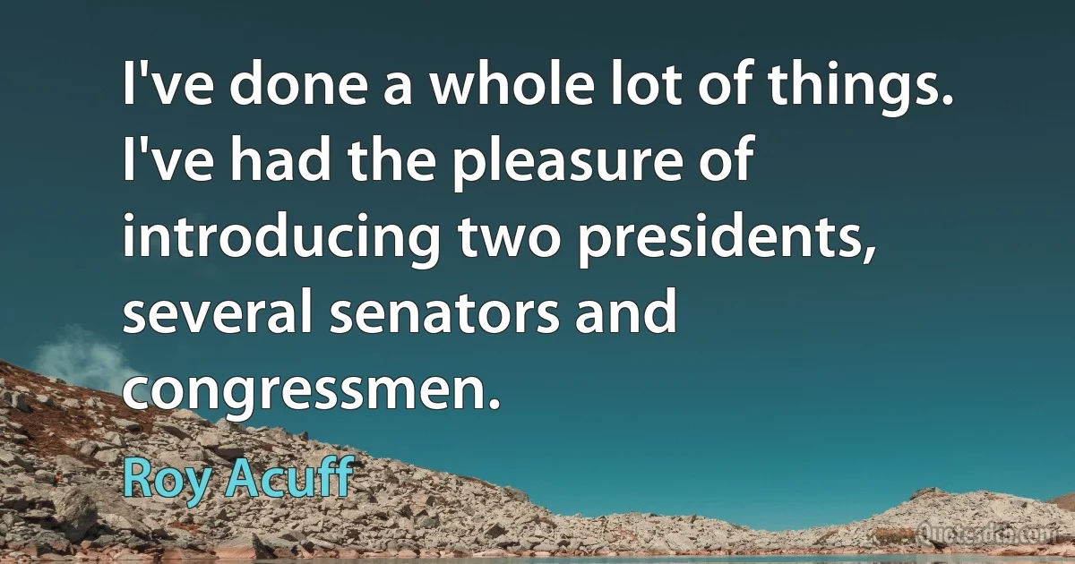 I've done a whole lot of things. I've had the pleasure of introducing two presidents, several senators and congressmen. (Roy Acuff)