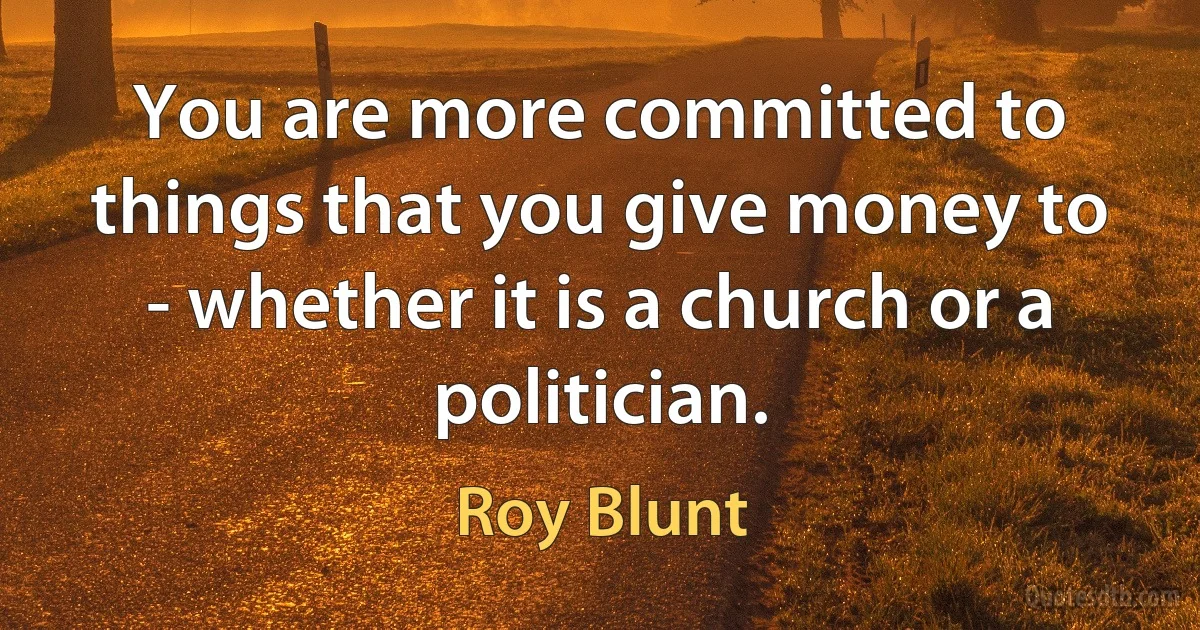 You are more committed to things that you give money to - whether it is a church or a politician. (Roy Blunt)