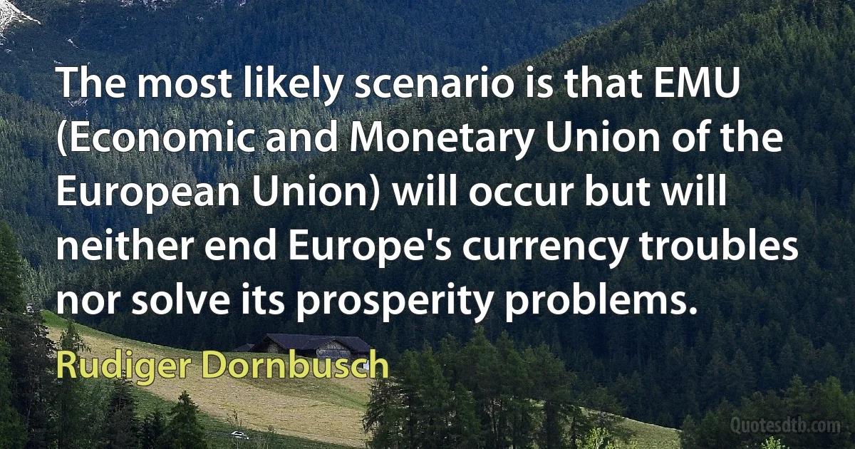 The most likely scenario is that EMU (Economic and Monetary Union of the European Union) will occur but will neither end Europe's currency troubles nor solve its prosperity problems. (Rudiger Dornbusch)