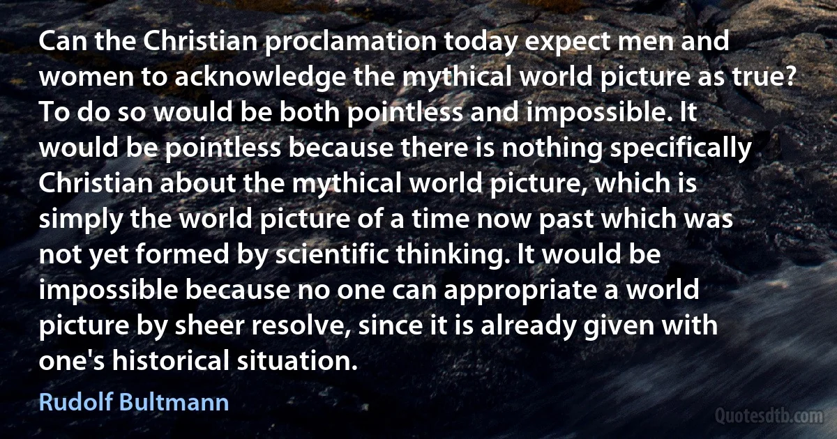 Can the Christian proclamation today expect men and women to acknowledge the mythical world picture as true? To do so would be both pointless and impossible. It would be pointless because there is nothing specifically Christian about the mythical world picture, which is simply the world picture of a time now past which was not yet formed by scientific thinking. It would be impossible because no one can appropriate a world picture by sheer resolve, since it is already given with one's historical situation. (Rudolf Bultmann)