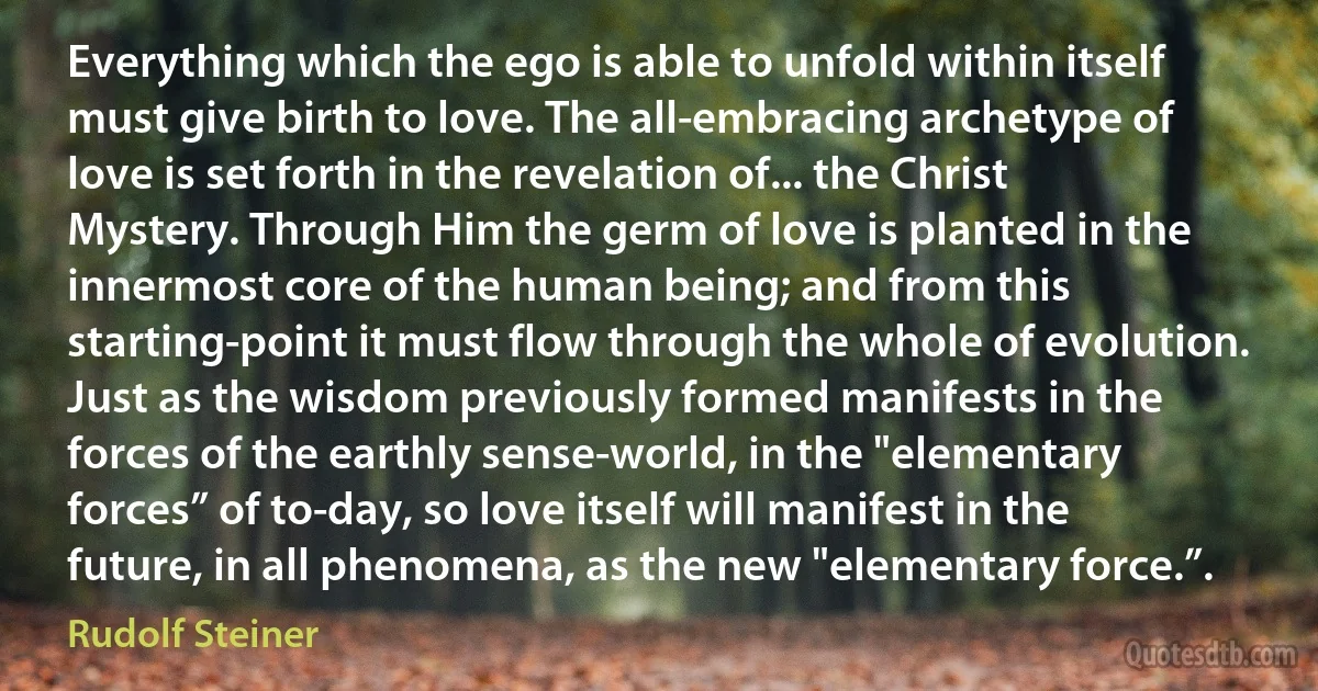 Everything which the ego is able to unfold within itself must give birth to love. The all-embracing archetype of love is set forth in the revelation of... the Christ Mystery. Through Him the germ of love is planted in the innermost core of the human being; and from this starting-point it must flow through the whole of evolution. Just as the wisdom previously formed manifests in the forces of the earthly sense-world, in the "elementary forces” of to-day, so love itself will manifest in the future, in all phenomena, as the new "elementary force.”. (Rudolf Steiner)