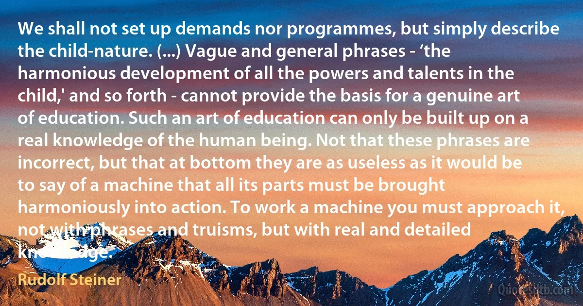 We shall not set up demands nor programmes, but simply describe the child-nature. (...) Vague and general phrases - ‘the harmonious development of all the powers and talents in the child,' and so forth - cannot provide the basis for a genuine art of education. Such an art of education can only be built up on a real knowledge of the human being. Not that these phrases are incorrect, but that at bottom they are as useless as it would be to say of a machine that all its parts must be brought harmoniously into action. To work a machine you must approach it, not with phrases and truisms, but with real and detailed knowledge. (Rudolf Steiner)