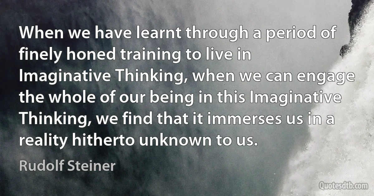 When we have learnt through a period of finely honed training to live in Imaginative Thinking, when we can engage the whole of our being in this Imaginative Thinking, we find that it immerses us in a reality hitherto unknown to us. (Rudolf Steiner)