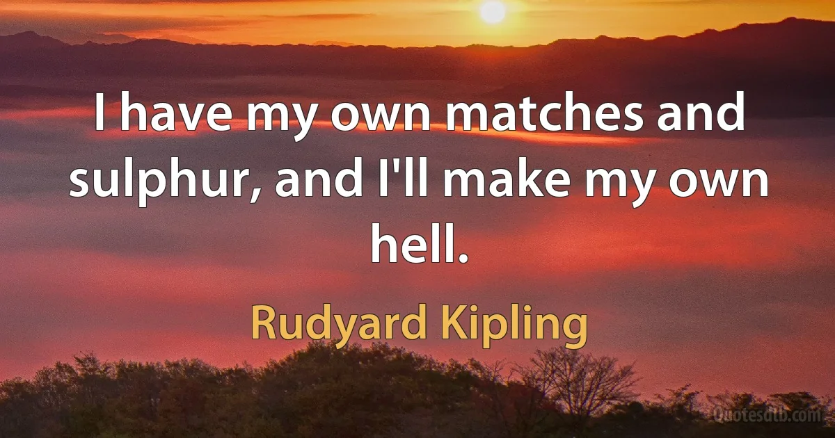 I have my own matches and sulphur, and I'll make my own hell. (Rudyard Kipling)