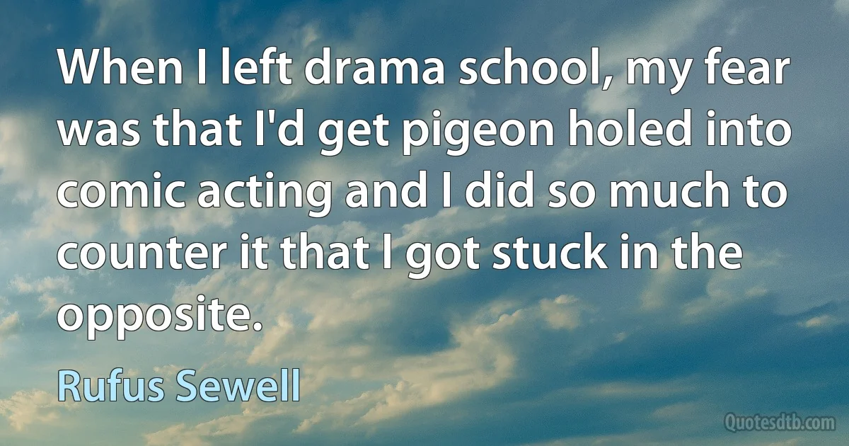 When I left drama school, my fear was that I'd get pigeon holed into comic acting and I did so much to counter it that I got stuck in the opposite. (Rufus Sewell)