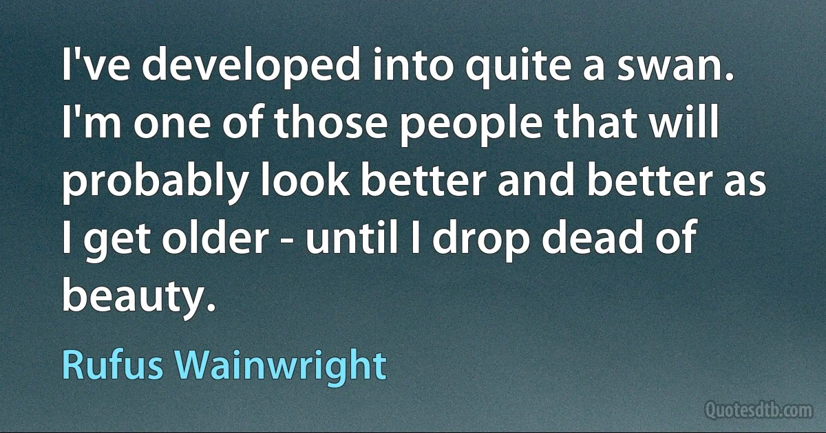 I've developed into quite a swan. I'm one of those people that will probably look better and better as I get older - until I drop dead of beauty. (Rufus Wainwright)