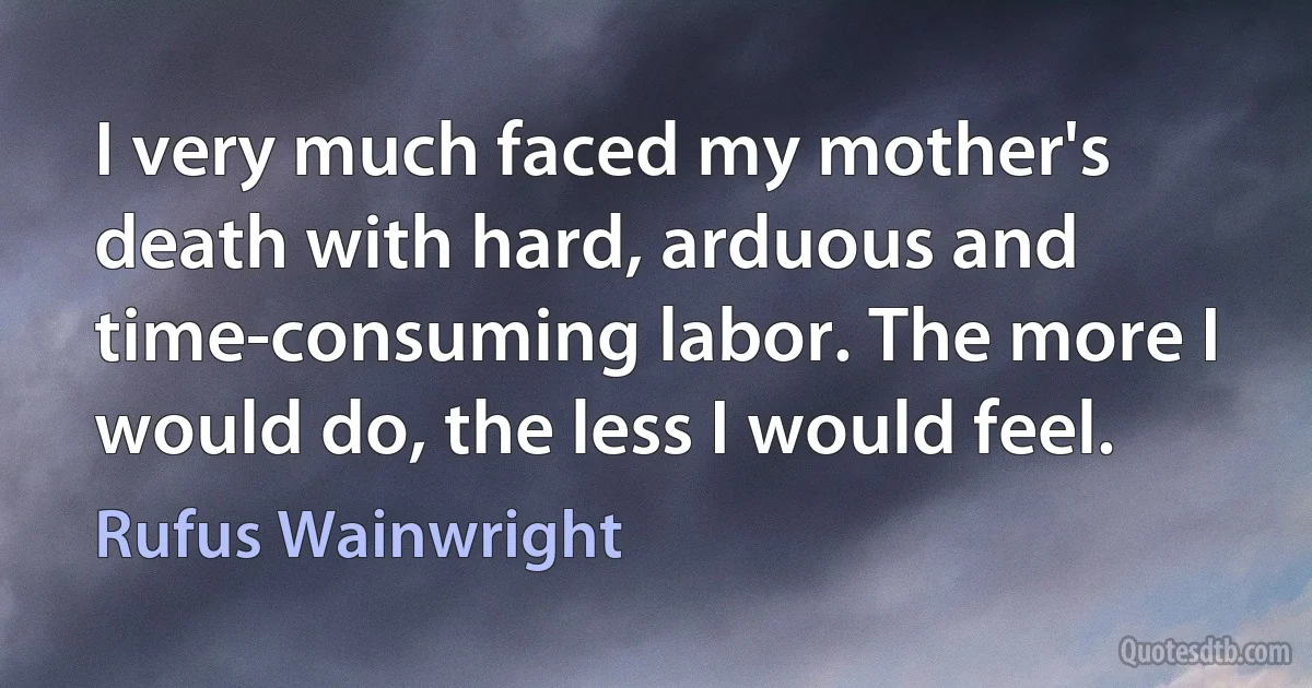 I very much faced my mother's death with hard, arduous and time-consuming labor. The more I would do, the less I would feel. (Rufus Wainwright)