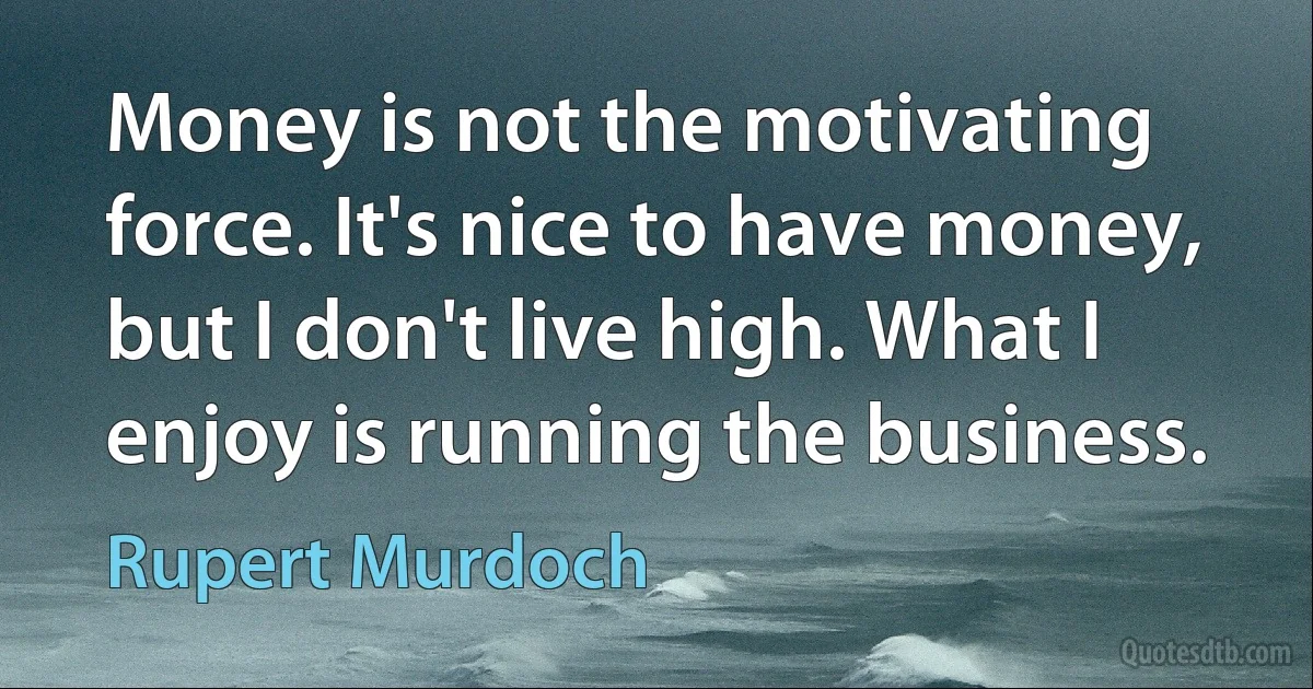 Money is not the motivating force. It's nice to have money, but I don't live high. What I enjoy is running the business. (Rupert Murdoch)