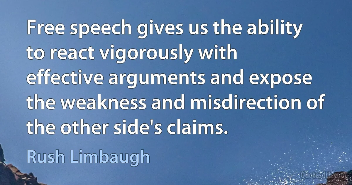 Free speech gives us the ability to react vigorously with effective arguments and expose the weakness and misdirection of the other side's claims. (Rush Limbaugh)