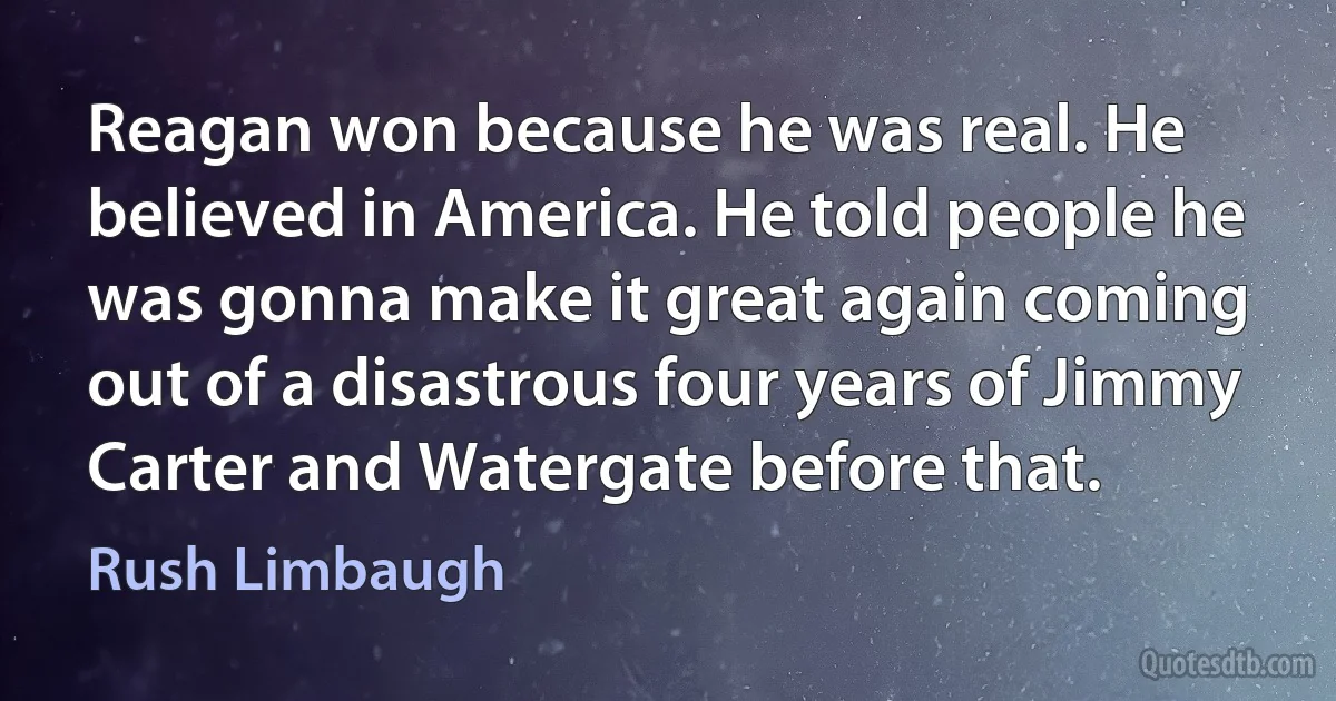 Reagan won because he was real. He believed in America. He told people he was gonna make it great again coming out of a disastrous four years of Jimmy Carter and Watergate before that. (Rush Limbaugh)