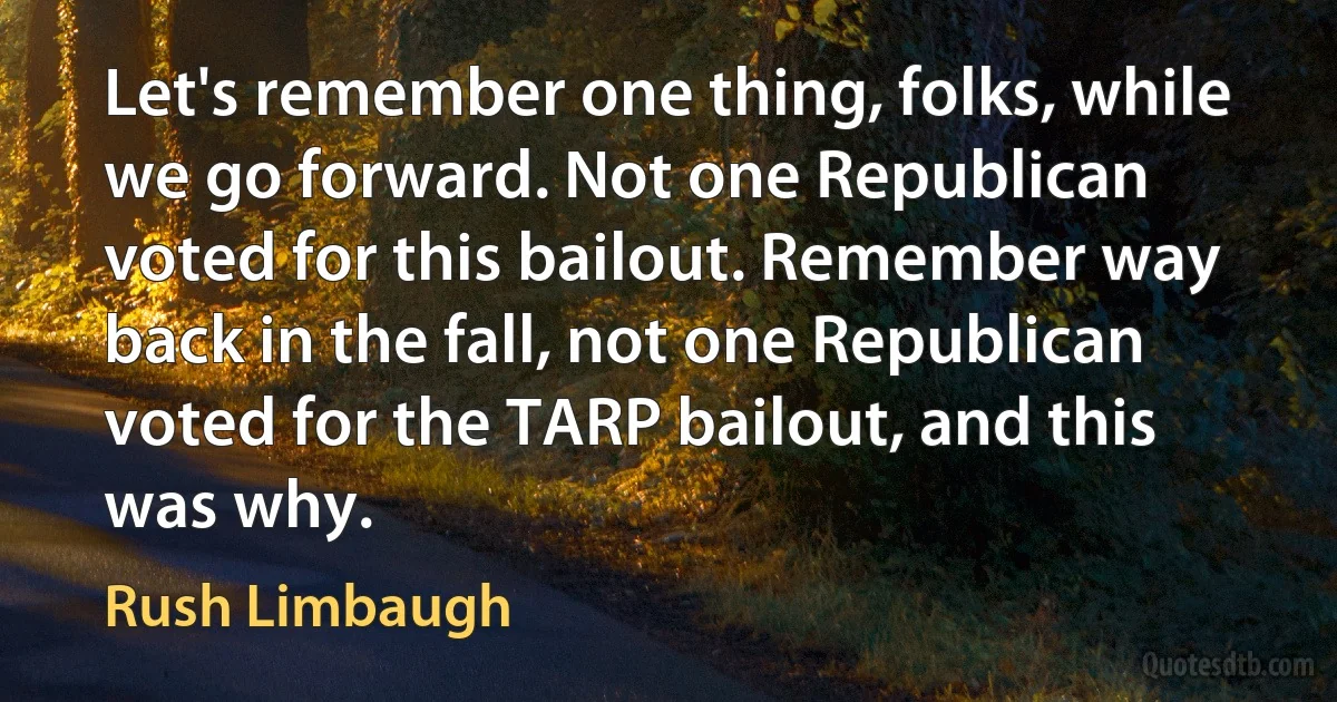 Let's remember one thing, folks, while we go forward. Not one Republican voted for this bailout. Remember way back in the fall, not one Republican voted for the TARP bailout, and this was why. (Rush Limbaugh)