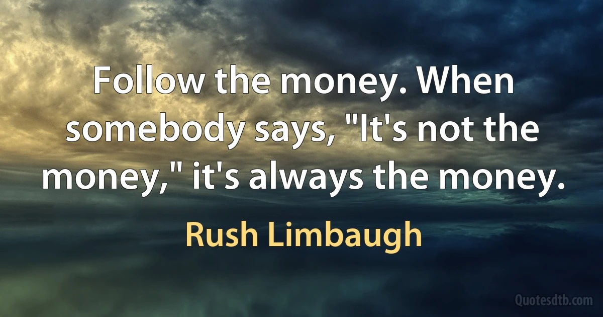 Follow the money. When somebody says, "It's not the money," it's always the money. (Rush Limbaugh)