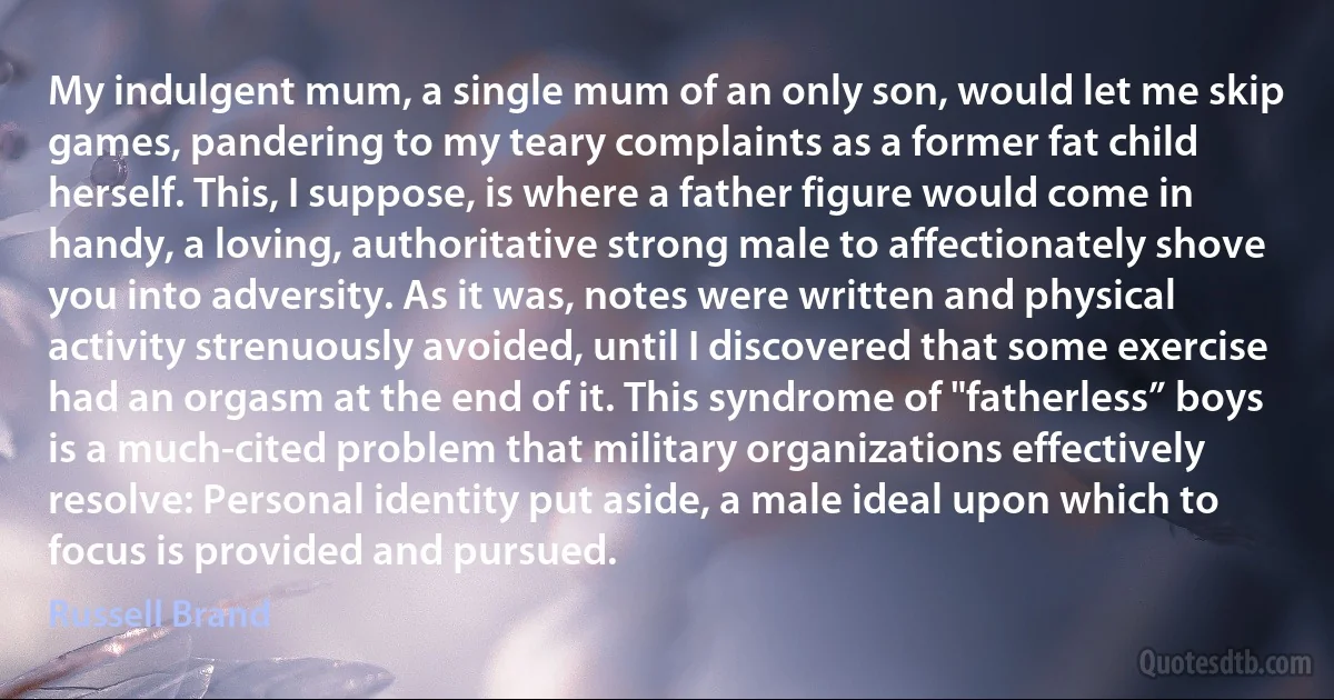 My indulgent mum, a single mum of an only son, would let me skip games, pandering to my teary complaints as a former fat child herself. This, I suppose, is where a father figure would come in handy, a loving, authoritative strong male to affectionately shove you into adversity. As it was, notes were written and physical activity strenuously avoided, until I discovered that some exercise had an orgasm at the end of it. This syndrome of "fatherless” boys is a much-cited problem that military organizations effectively resolve: Personal identity put aside, a male ideal upon which to focus is provided and pursued. (Russell Brand)