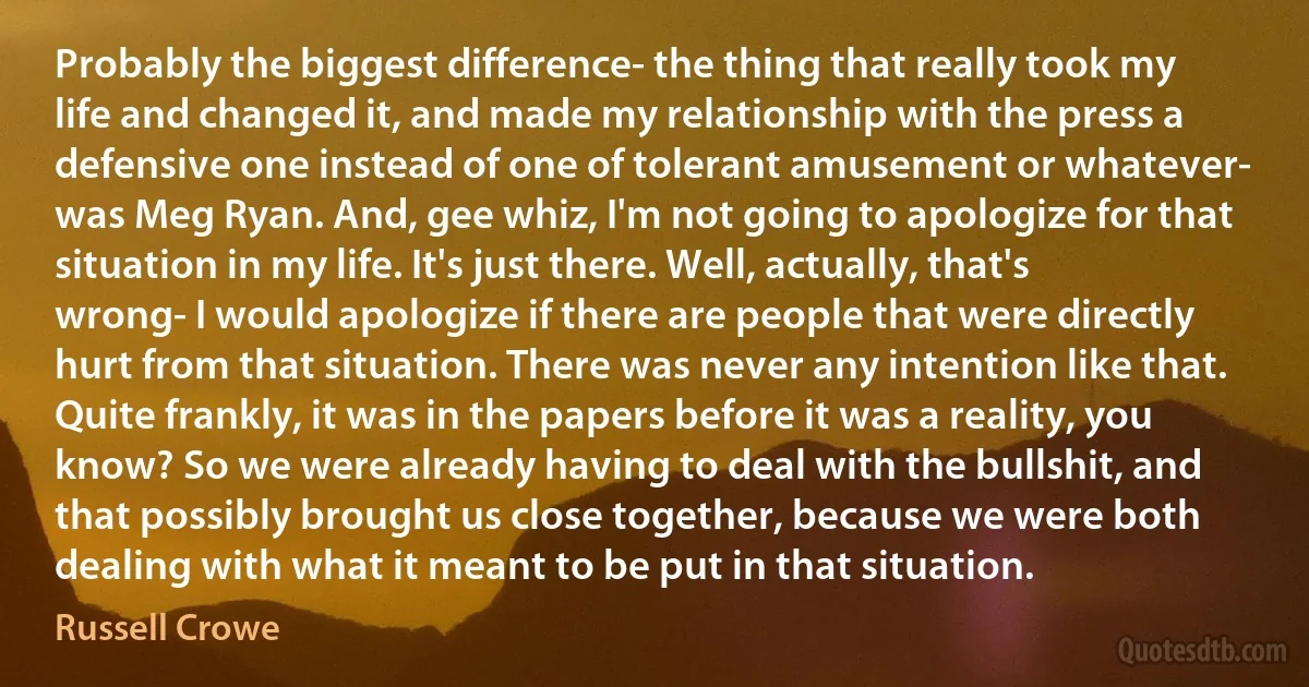 Probably the biggest difference- the thing that really took my life and changed it, and made my relationship with the press a defensive one instead of one of tolerant amusement or whatever- was Meg Ryan. And, gee whiz, I'm not going to apologize for that situation in my life. It's just there. Well, actually, that's wrong- I would apologize if there are people that were directly hurt from that situation. There was never any intention like that. Quite frankly, it was in the papers before it was a reality, you know? So we were already having to deal with the bullshit, and that possibly brought us close together, because we were both dealing with what it meant to be put in that situation. (Russell Crowe)