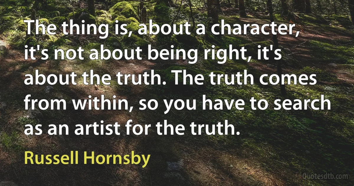 The thing is, about a character, it's not about being right, it's about the truth. The truth comes from within, so you have to search as an artist for the truth. (Russell Hornsby)