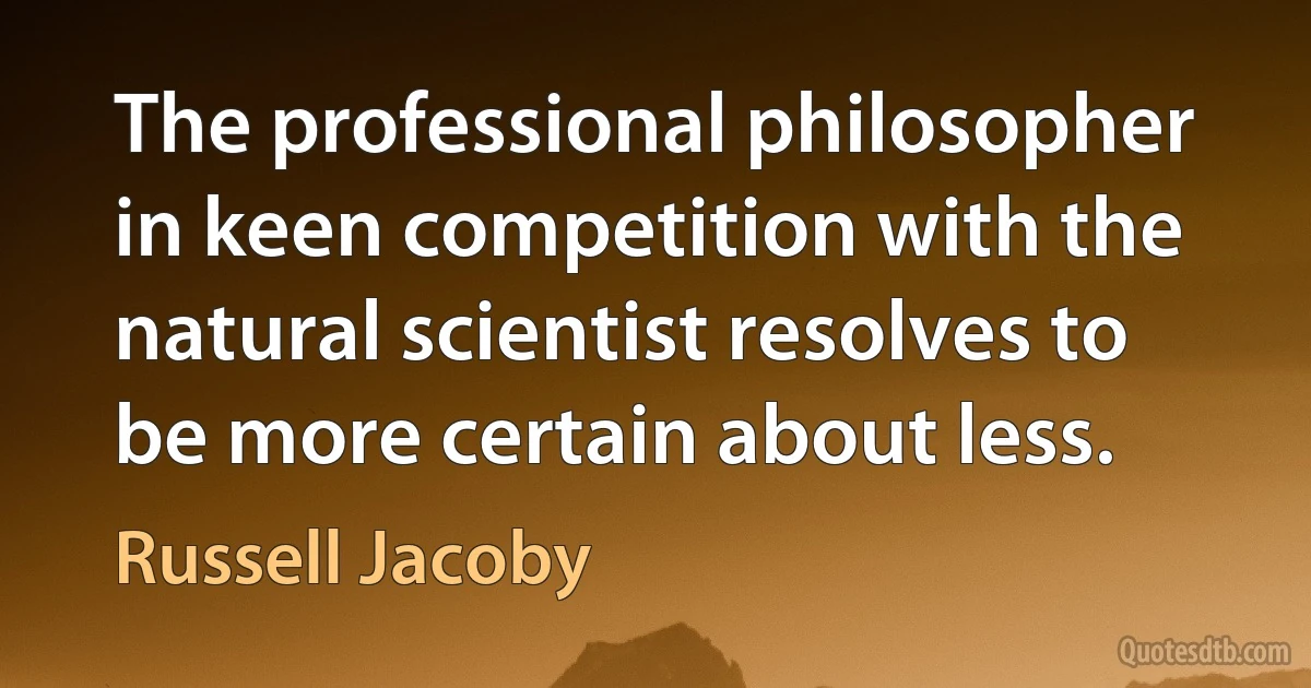 The professional philosopher in keen competition with the natural scientist resolves to be more certain about less. (Russell Jacoby)