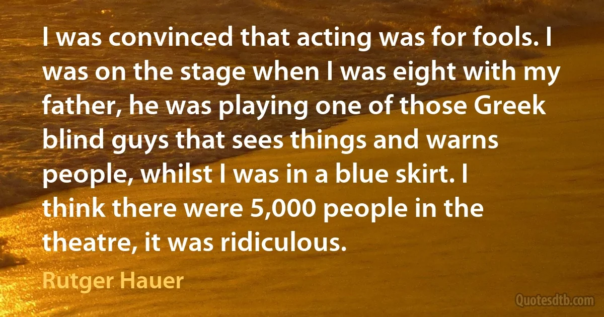 I was convinced that acting was for fools. I was on the stage when I was eight with my father, he was playing one of those Greek blind guys that sees things and warns people, whilst I was in a blue skirt. I think there were 5,000 people in the theatre, it was ridiculous. (Rutger Hauer)