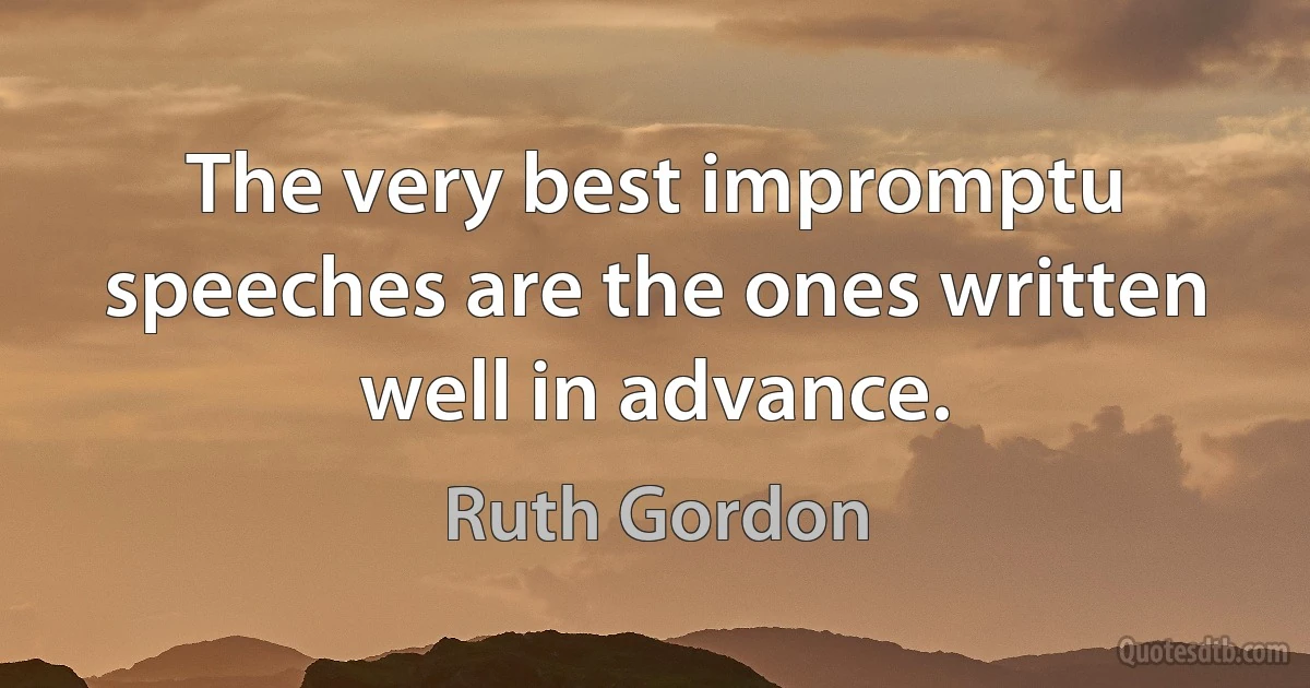 The very best impromptu speeches are the ones written well in advance. (Ruth Gordon)