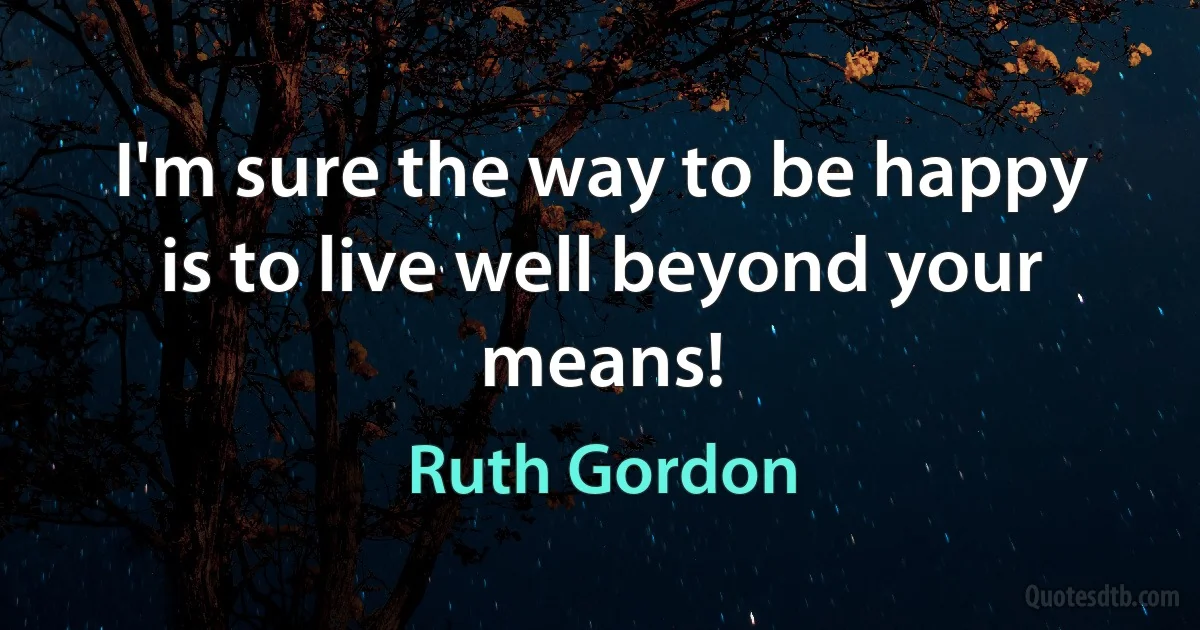 I'm sure the way to be happy is to live well beyond your means! (Ruth Gordon)