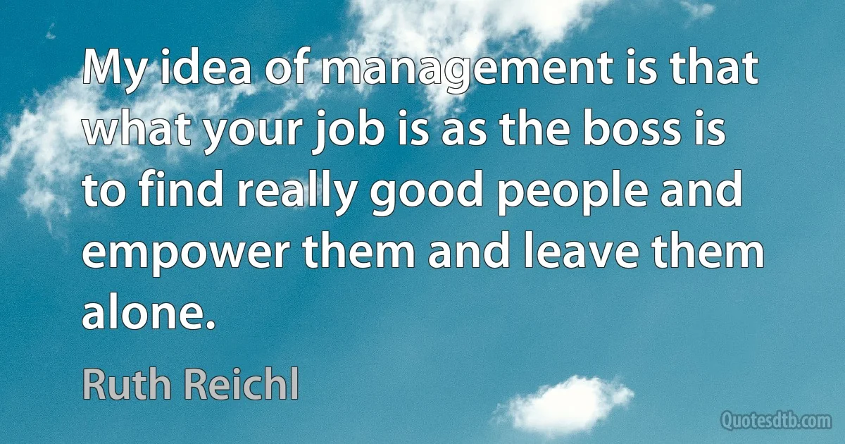 My idea of management is that what your job is as the boss is to find really good people and empower them and leave them alone. (Ruth Reichl)