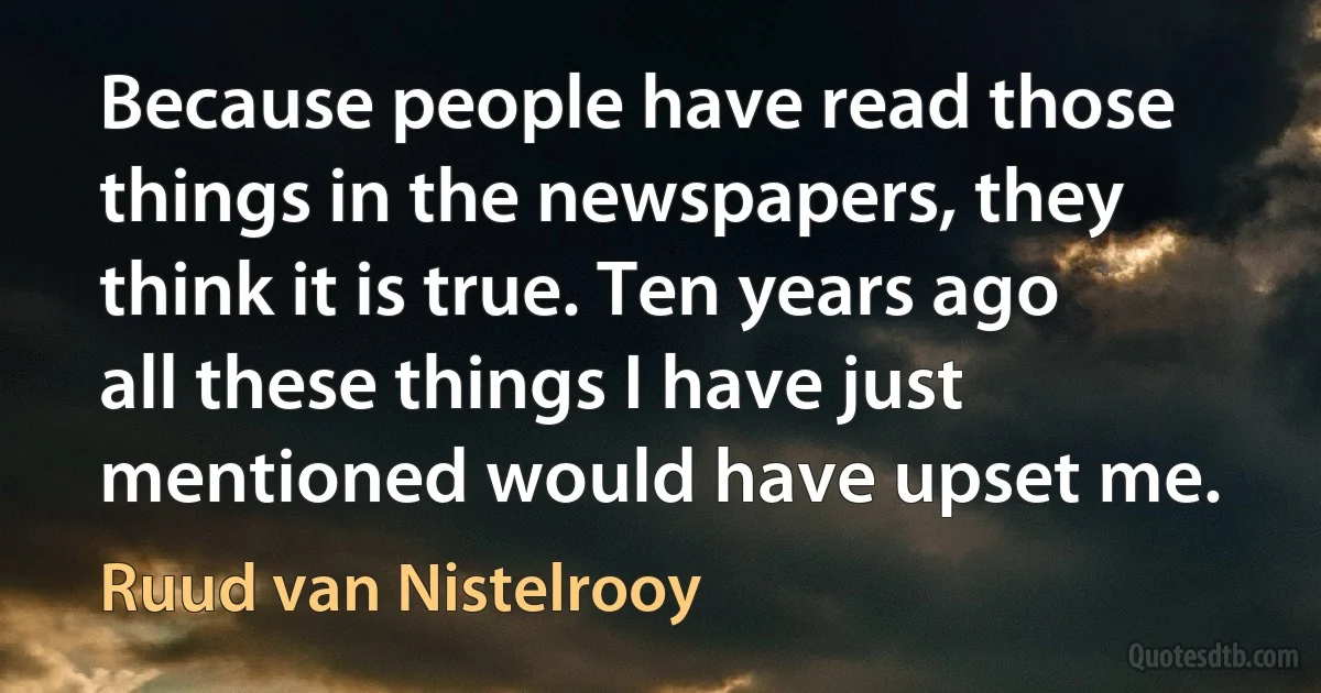 Because people have read those things in the newspapers, they think it is true. Ten years ago all these things I have just mentioned would have upset me. (Ruud van Nistelrooy)