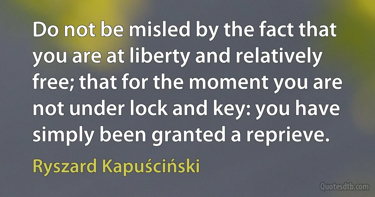 Do not be misled by the fact that you are at liberty and relatively free; that for the moment you are not under lock and key: you have simply been granted a reprieve. (Ryszard Kapuściński)