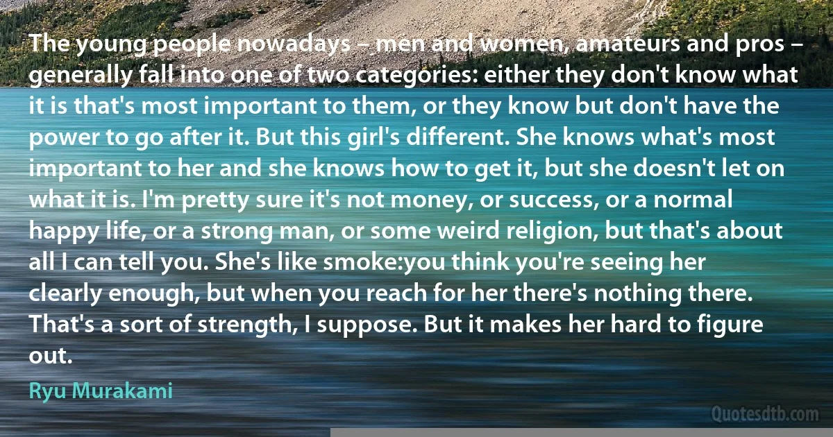 The young people nowadays – men and women, amateurs and pros – generally fall into one of two categories: either they don't know what it is that's most important to them, or they know but don't have the power to go after it. But this girl's different. She knows what's most important to her and she knows how to get it, but she doesn't let on what it is. I'm pretty sure it's not money, or success, or a normal happy life, or a strong man, or some weird religion, but that's about all I can tell you. She's like smoke:you think you're seeing her clearly enough, but when you reach for her there's nothing there. That's a sort of strength, I suppose. But it makes her hard to figure out. (Ryu Murakami)