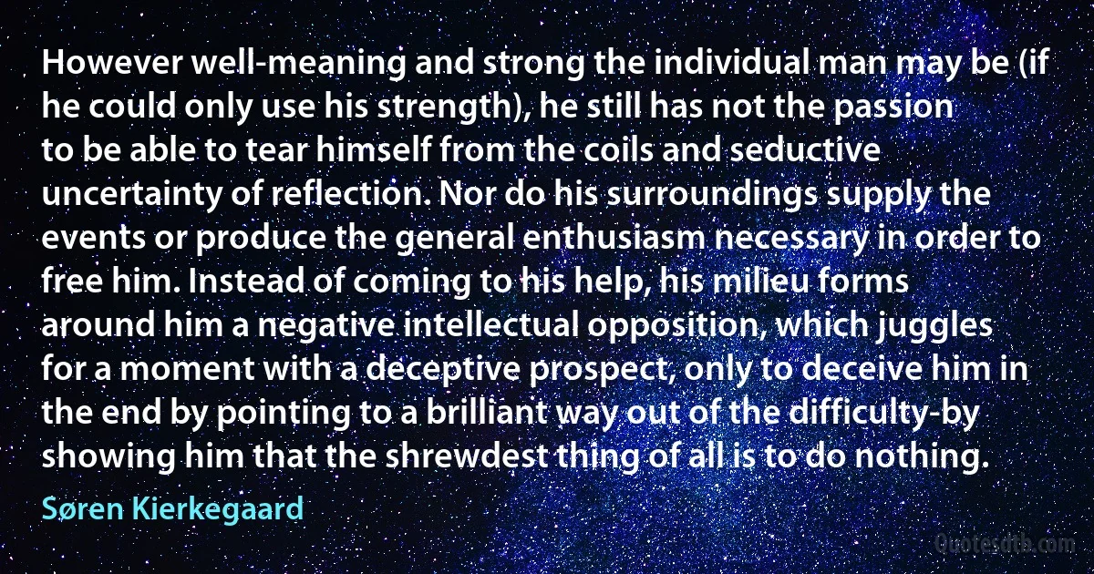 However well-meaning and strong the individual man may be (if he could only use his strength), he still has not the passion to be able to tear himself from the coils and seductive uncertainty of reflection. Nor do his surroundings supply the events or produce the general enthusiasm necessary in order to free him. Instead of coming to his help, his milieu forms around him a negative intellectual opposition, which juggles for a moment with a deceptive prospect, only to deceive him in the end by pointing to a brilliant way out of the difficulty-by showing him that the shrewdest thing of all is to do nothing. (Søren Kierkegaard)