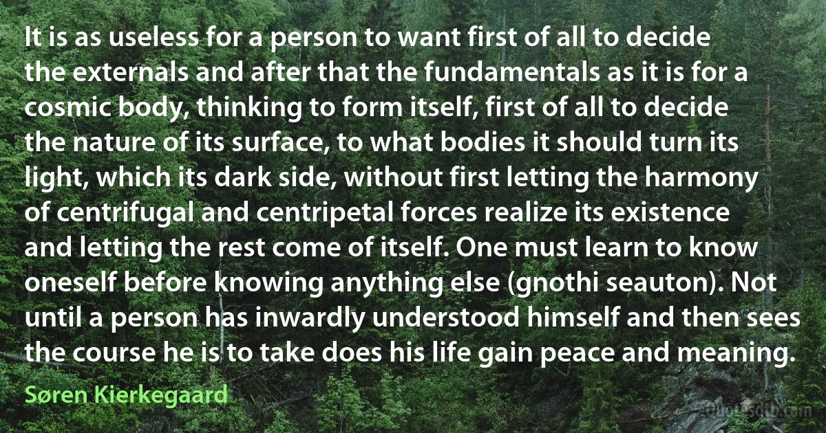 It is as useless for a person to want first of all to decide the externals and after that the fundamentals as it is for a cosmic body, thinking to form itself, first of all to decide the nature of its surface, to what bodies it should turn its light, which its dark side, without first letting the harmony of centrifugal and centripetal forces realize its existence and letting the rest come of itself. One must learn to know oneself before knowing anything else (gnothi seauton). Not until a person has inwardly understood himself and then sees the course he is to take does his life gain peace and meaning. (Søren Kierkegaard)