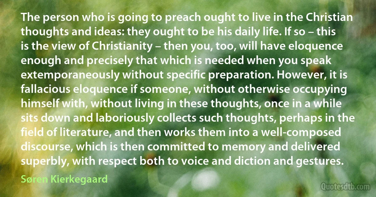 The person who is going to preach ought to live in the Christian thoughts and ideas: they ought to be his daily life. If so – this is the view of Christianity – then you, too, will have eloquence enough and precisely that which is needed when you speak extemporaneously without specific preparation. However, it is fallacious eloquence if someone, without otherwise occupying himself with, without living in these thoughts, once in a while sits down and laboriously collects such thoughts, perhaps in the field of literature, and then works them into a well-composed discourse, which is then committed to memory and delivered superbly, with respect both to voice and diction and gestures. (Søren Kierkegaard)